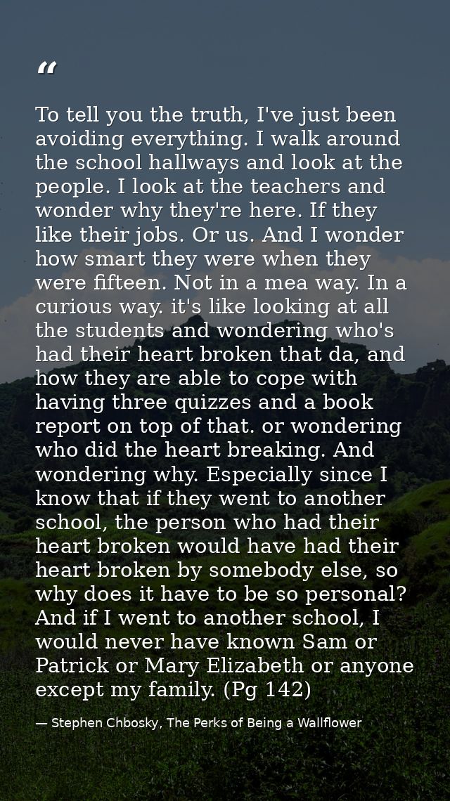To tell you the truth, I've just been avoiding everything. I walk around the school hallways and look at the people. I l — Stephen Chbosky, The Perks of Being a Wallflower
