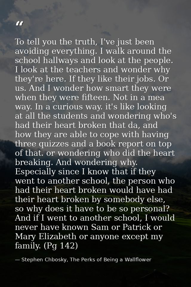 To tell you the truth, I've just been avoiding everything. I walk around the school hallways and look at the people. I l — Stephen Chbosky, The Perks of Being a Wallflower