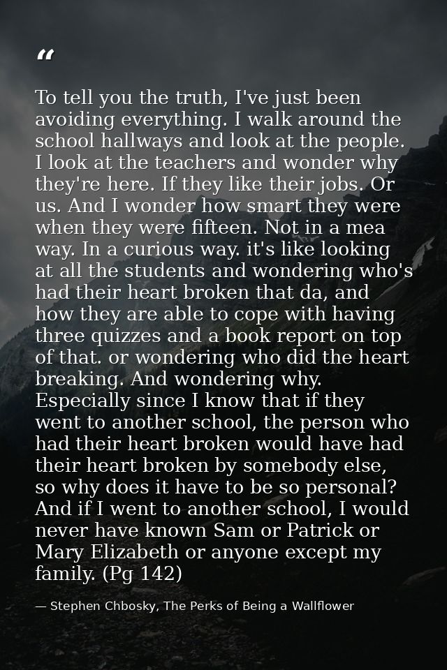 To tell you the truth, I've just been avoiding everything. I walk around the school hallways and look at the people. I l — Stephen Chbosky, The Perks of Being a Wallflower