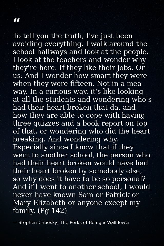 To tell you the truth, I've just been avoiding everything. I walk around the school hallways and look at the people. I l — Stephen Chbosky, The Perks of Being a Wallflower
