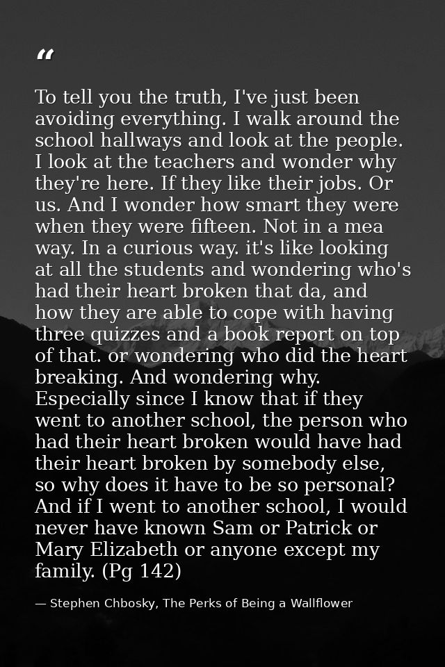 To tell you the truth, I've just been avoiding everything. I walk around the school hallways and look at the people. I l — Stephen Chbosky, The Perks of Being a Wallflower