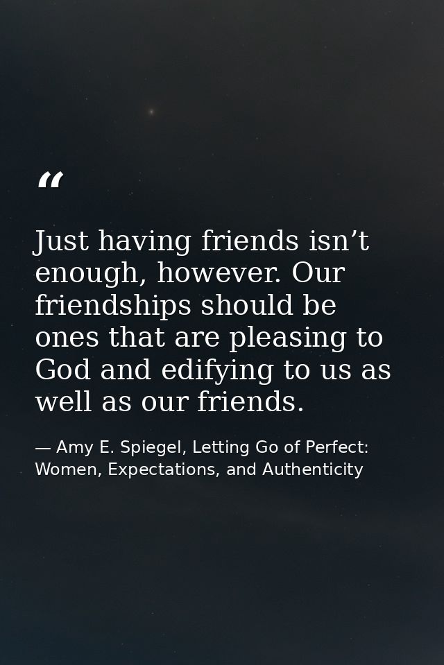 Just having friends isn’t enough, however. Our friendships should be ones that are pleasing to God and edifying to us as — Amy E. Spiegel, Letting Go of Perfect: Women, Expectations, and Authenticity