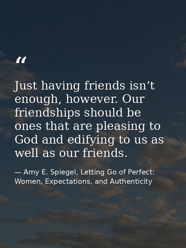 Just having friends isn’t enough, however. Our friendships should be ones that are pleasing to God and edifying to us as — Amy E. Spiegel, Letting Go of Perfect: Women, Expectations, and Authenticity