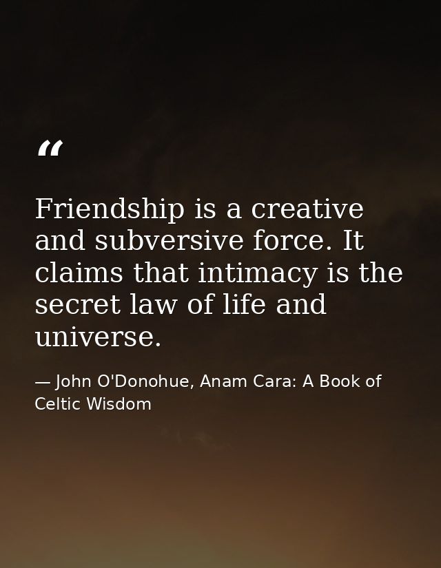 Friendship is a creative and subversive force. It claims that intimacy is the secret law of life and universe. — John O'Donohue, Anam Cara: A Book of Celtic Wisdom