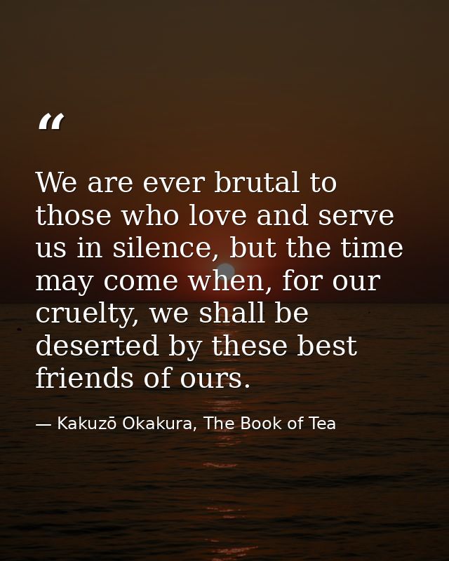 We are ever brutal to those who love and serve us in silence, but the time may come when, for our cruelty, we shall be d — Kakuzō Okakura, The Book of Tea