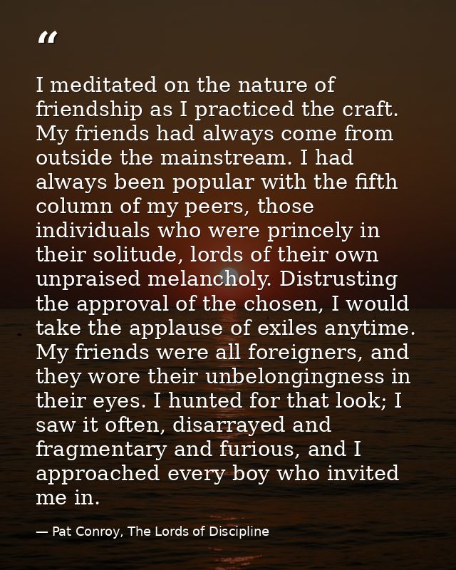 I meditated on the nature of friendship as I practiced the craft. My friends had always come from outside the mainstream — Pat Conroy, The Lords of Discipline
