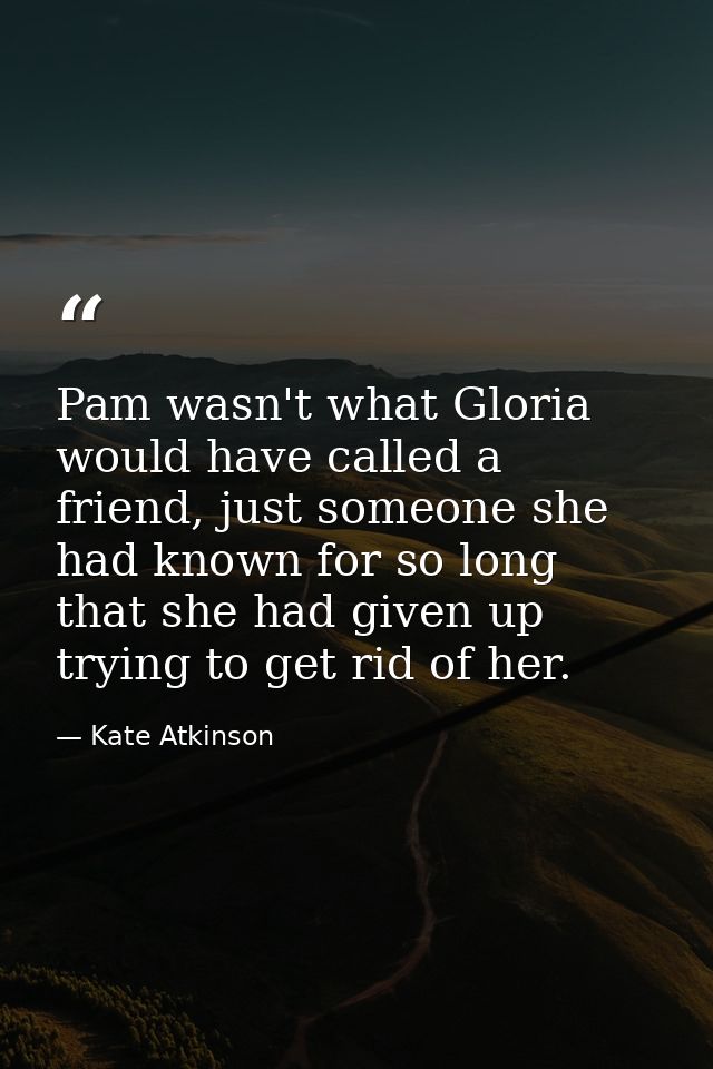 Pam wasn't what Gloria would have called a friend, just someone she had known for so long that she had given up trying t — Kate Atkinson