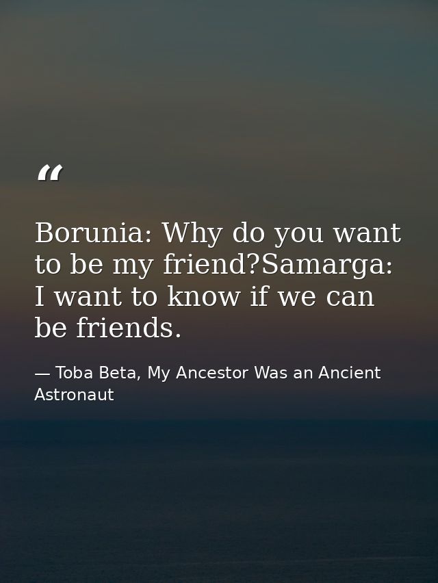 Borunia: Why do you want to be my friend?Samarga: I want to know if we can be friends. — Toba Beta, My Ancestor Was an Ancient Astronaut