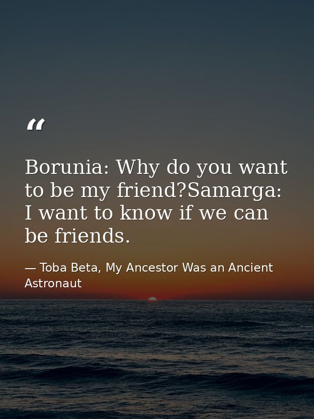 Borunia: Why do you want to be my friend?Samarga: I want to know if we can be friends. — Toba Beta, My Ancestor Was an Ancient Astronaut