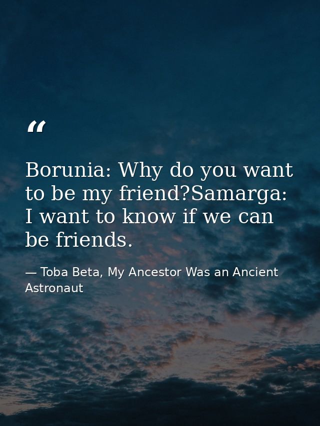 Borunia: Why do you want to be my friend?Samarga: I want to know if we can be friends. — Toba Beta, My Ancestor Was an Ancient Astronaut