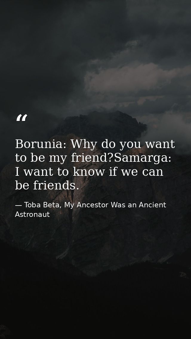 Borunia: Why do you want to be my friend?Samarga: I want to know if we can be friends. — Toba Beta, My Ancestor Was an Ancient Astronaut