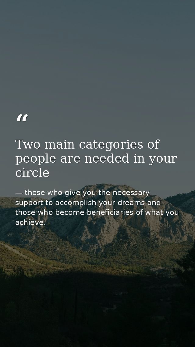 Two main categories of people are needed in your circle — those who give you the necessary support to accomplish your dreams and those who become beneficiaries of what you achieve.