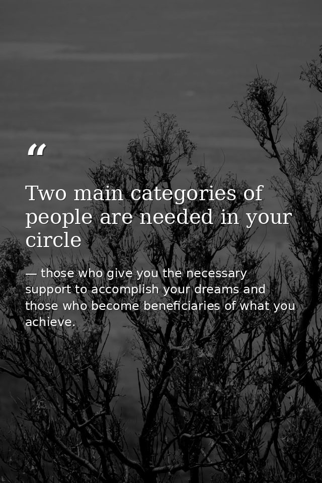 Two main categories of people are needed in your circle — those who give you the necessary support to accomplish your dreams and those who become beneficiaries of what you achieve.