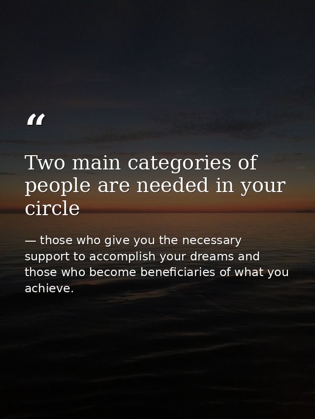 Two main categories of people are needed in your circle — those who give you the necessary support to accomplish your dreams and those who become beneficiaries of what you achieve.