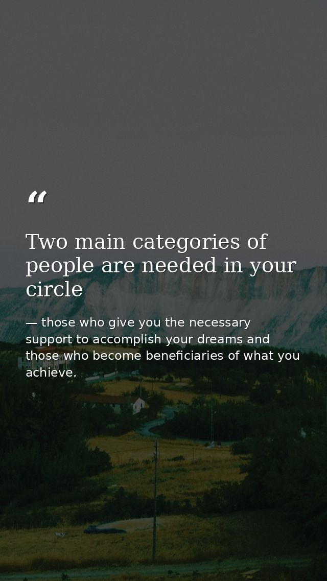 Two main categories of people are needed in your circle — those who give you the necessary support to accomplish your dreams and those who become beneficiaries of what you achieve.