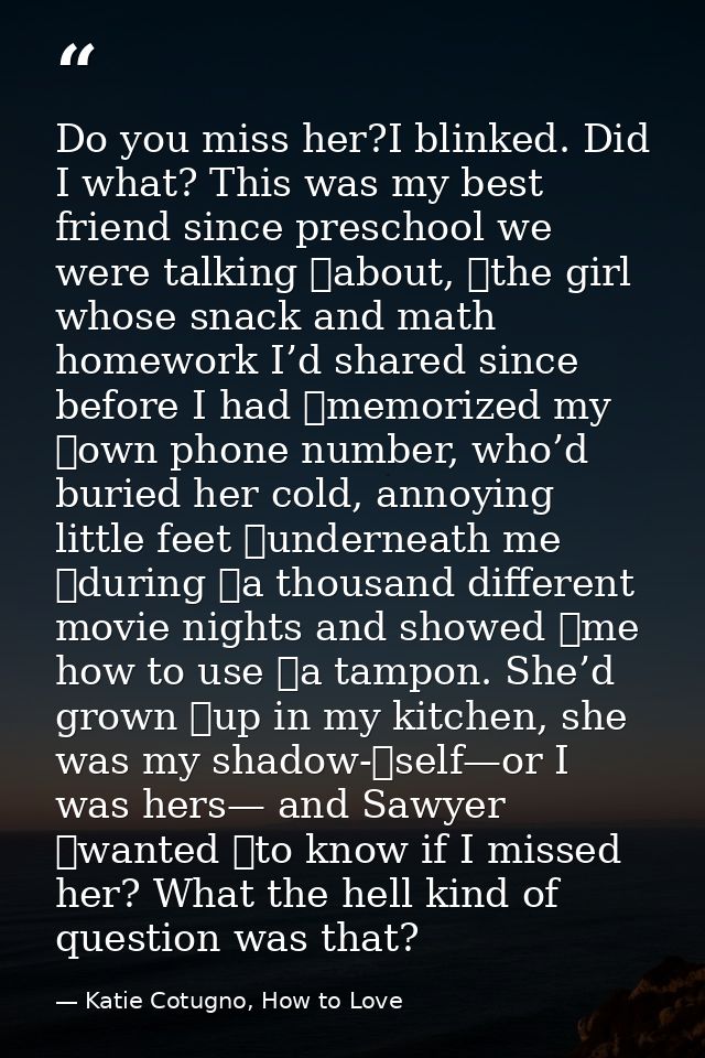Do you miss her?I blinked. Did I what? This was my best friend since preschool we were talking 	about, 	the girl whose s — Katie Cotugno, How to Love
