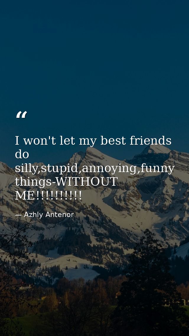 I won't let my best friends do silly,stupid,annoying,funny things-WITHOUT ME!!!!!!!!!! — Azhly Antenor