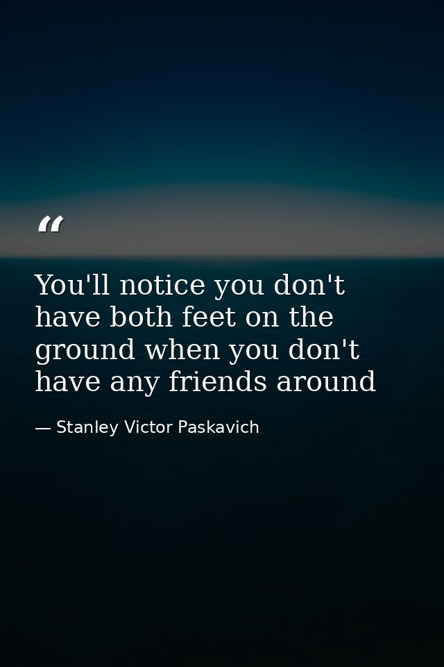You'll notice you don't have both feet on the ground when you don't have any friends around — Stanley Victor Paskavich