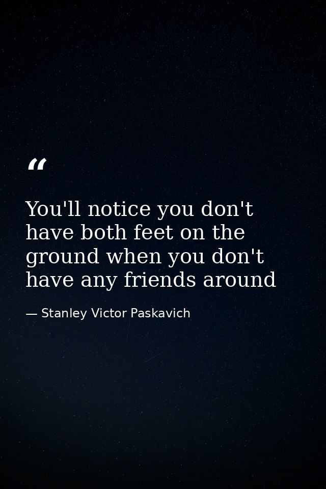 You'll notice you don't have both feet on the ground when you don't have any friends around — Stanley Victor Paskavich