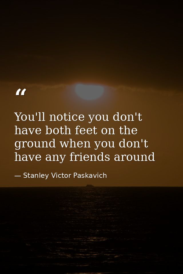 You'll notice you don't have both feet on the ground when you don't have any friends around — Stanley Victor Paskavich