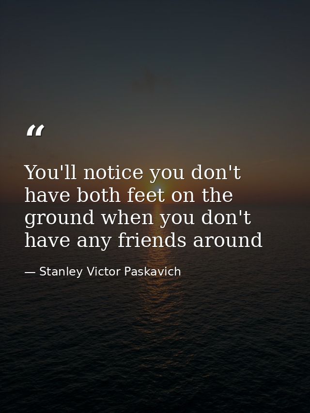 You'll notice you don't have both feet on the ground when you don't have any friends around — Stanley Victor Paskavich