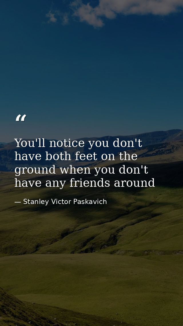 You'll notice you don't have both feet on the ground when you don't have any friends around — Stanley Victor Paskavich