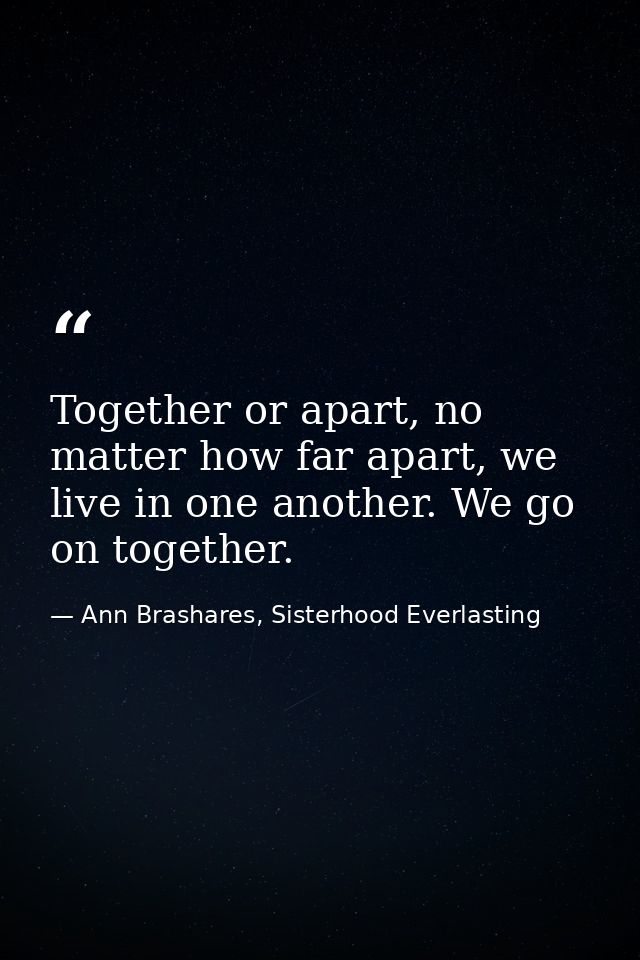 Together or apart, no matter how far apart, we live in one another. We go on together. — Ann Brashares, Sisterhood Everlasting