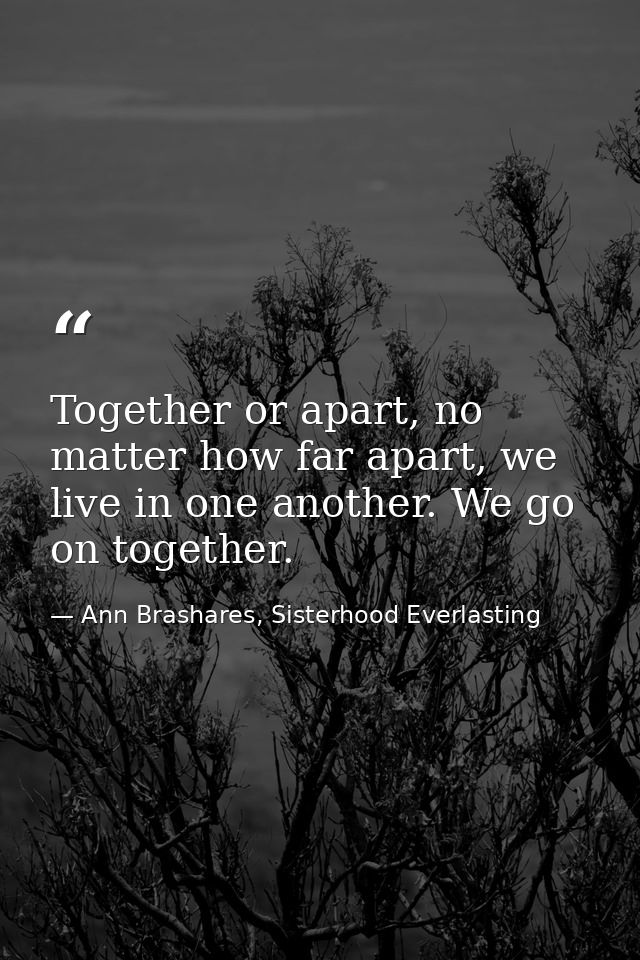 Together or apart, no matter how far apart, we live in one another. We go on together. — Ann Brashares, Sisterhood Everlasting