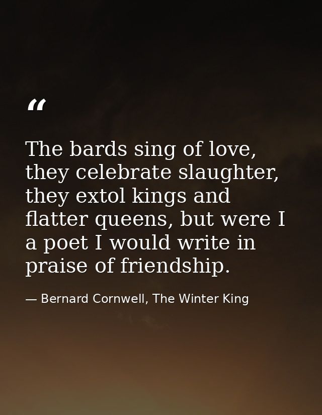 The bards sing of love, they celebrate slaughter, they extol kings and flatter queens, but were I a poet I would write i — Bernard Cornwell, The Winter King