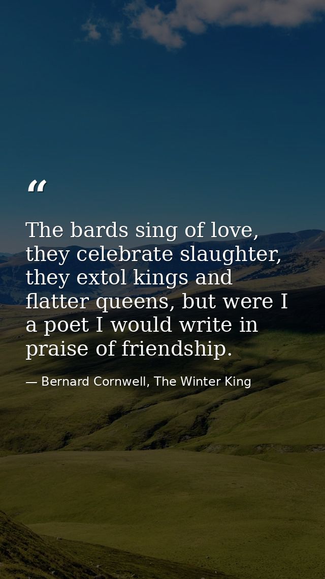 The bards sing of love, they celebrate slaughter, they extol kings and flatter queens, but were I a poet I would write i — Bernard Cornwell, The Winter King