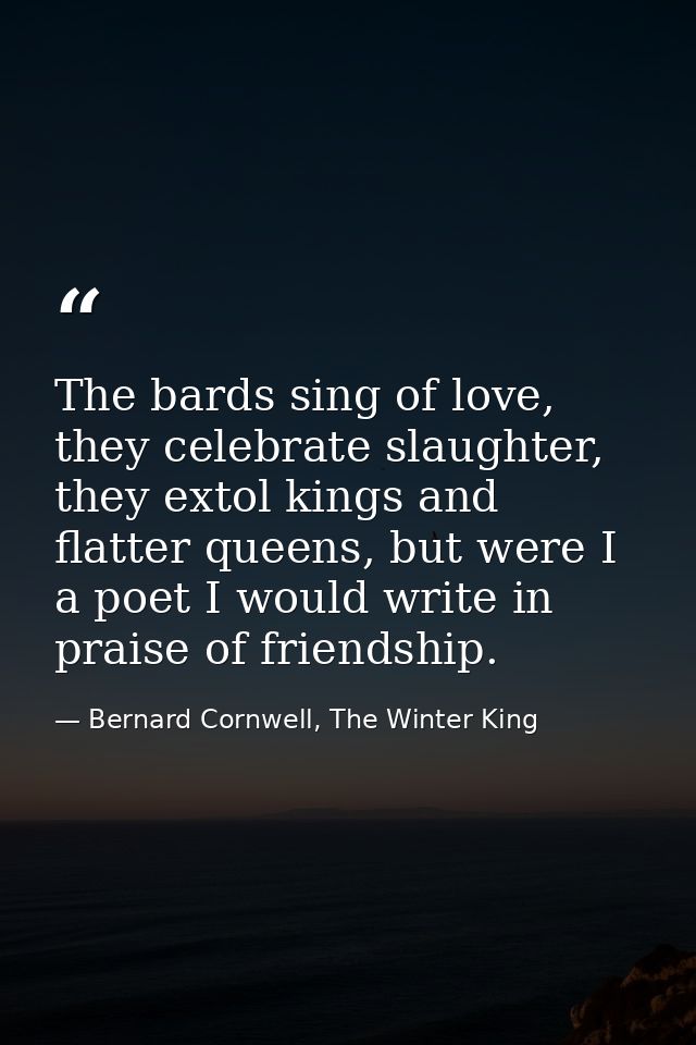 The bards sing of love, they celebrate slaughter, they extol kings and flatter queens, but were I a poet I would write i — Bernard Cornwell, The Winter King