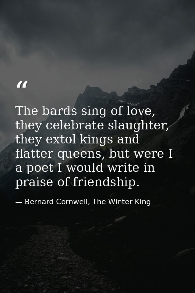 The bards sing of love, they celebrate slaughter, they extol kings and flatter queens, but were I a poet I would write i — Bernard Cornwell, The Winter King