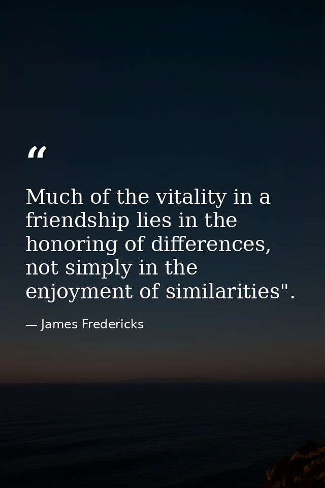 Much of the vitality in a friendship lies in the honoring of differences, not simply in the enjoyment of similarities". — James Fredericks
