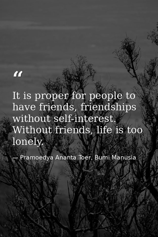 It is proper for people to have friends, friendships without self-interest. Without friends, life is too lonely. — Pramoedya Ananta Toer, Bumi Manusia