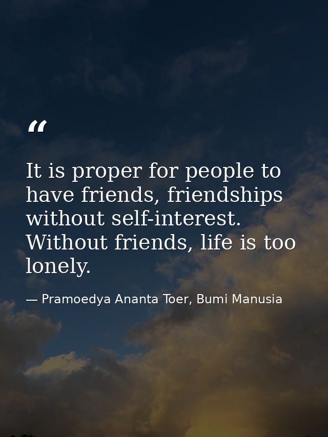 It is proper for people to have friends, friendships without self-interest. Without friends, life is too lonely. — Pramoedya Ananta Toer, Bumi Manusia