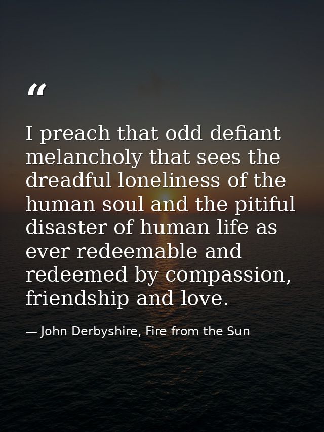 I preach that odd defiant melancholy that sees the dreadful loneliness of the human soul and the pitiful disaster of hum — John Derbyshire, Fire from the Sun