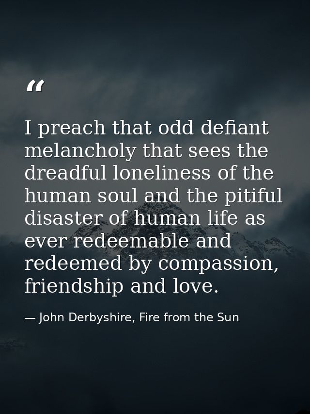 I preach that odd defiant melancholy that sees the dreadful loneliness of the human soul and the pitiful disaster of hum — John Derbyshire, Fire from the Sun