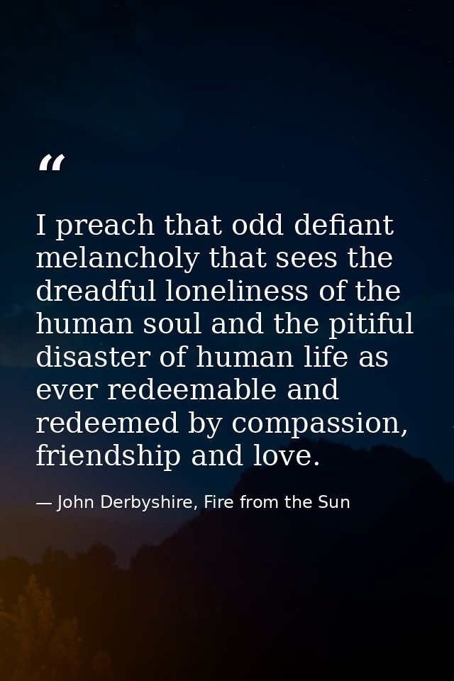 I preach that odd defiant melancholy that sees the dreadful loneliness of the human soul and the pitiful disaster of hum — John Derbyshire, Fire from the Sun