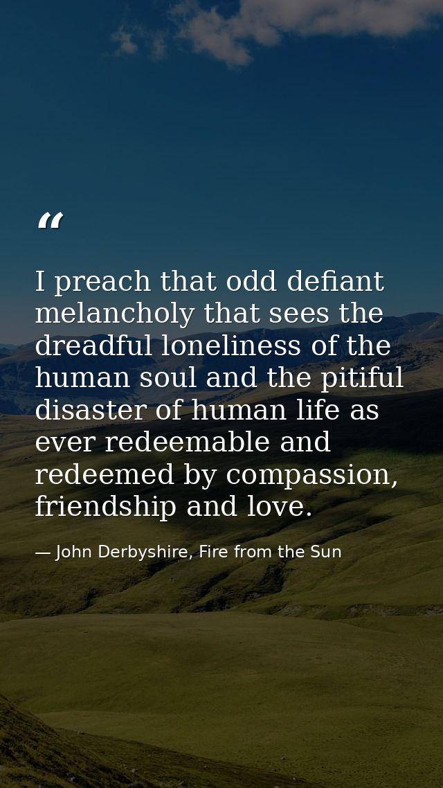 I preach that odd defiant melancholy that sees the dreadful loneliness of the human soul and the pitiful disaster of hum — John Derbyshire, Fire from the Sun