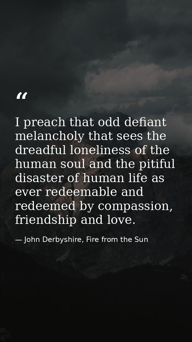 I preach that odd defiant melancholy that sees the dreadful loneliness of the human soul and the pitiful disaster of hum — John Derbyshire, Fire from the Sun