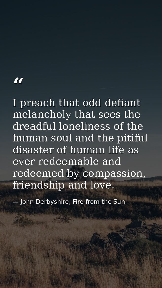 I preach that odd defiant melancholy that sees the dreadful loneliness of the human soul and the pitiful disaster of hum — John Derbyshire, Fire from the Sun