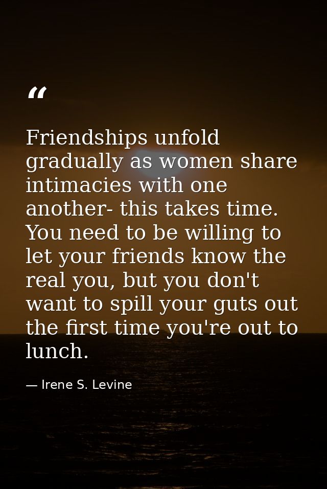 Friendships unfold gradually as women share intimacies with one another- this takes time. You need to be willing to let  — Irene S. Levine