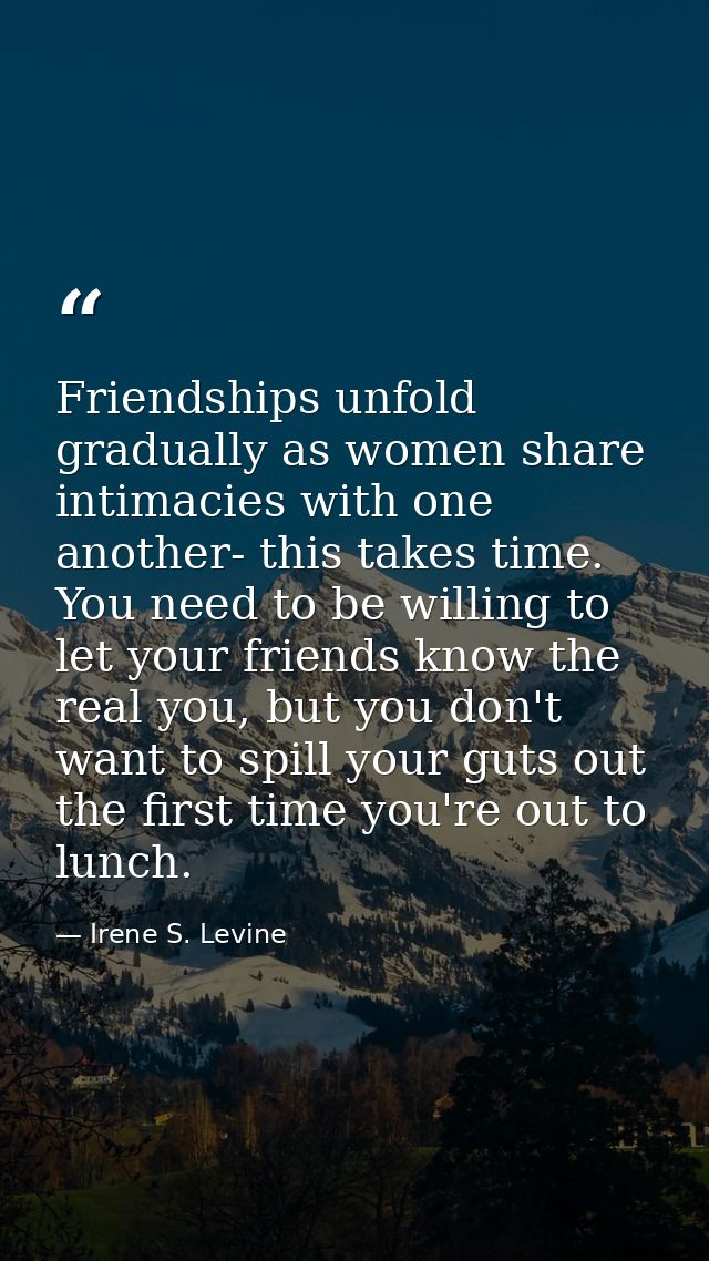 Friendships unfold gradually as women share intimacies with one another- this takes time. You need to be willing to let  — Irene S. Levine