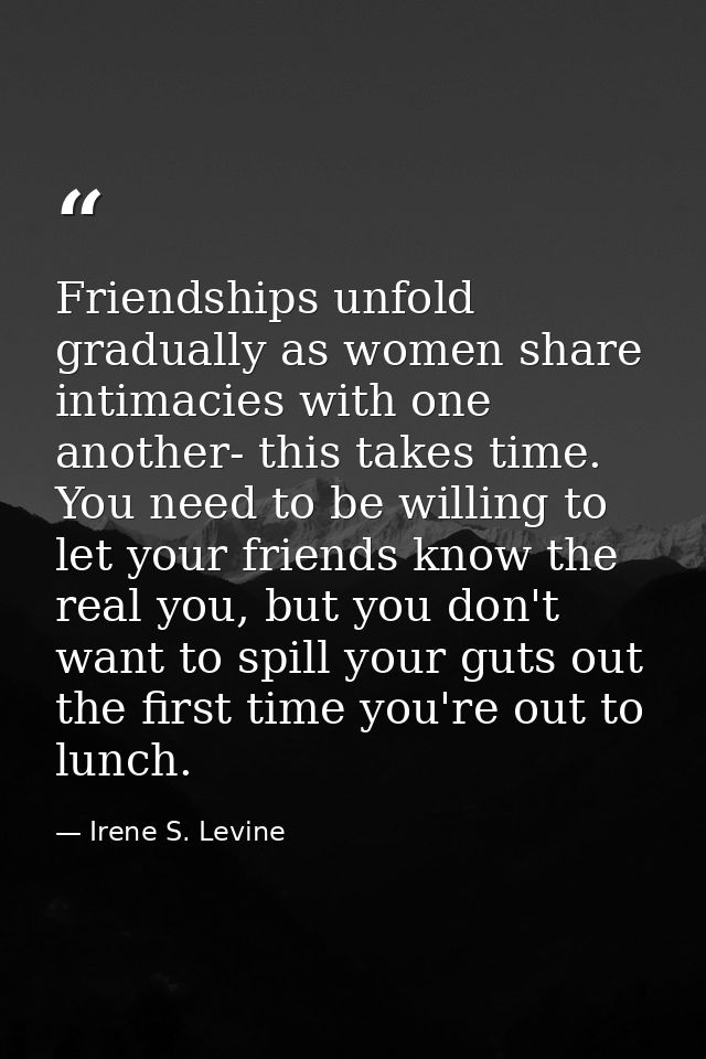Friendships unfold gradually as women share intimacies with one another- this takes time. You need to be willing to let  — Irene S. Levine