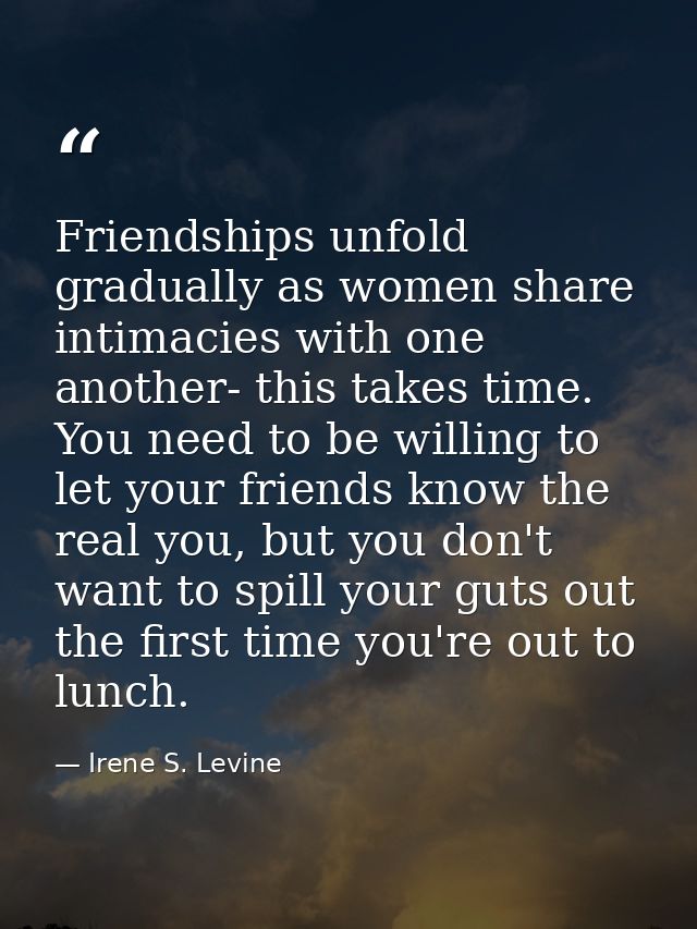 Friendships unfold gradually as women share intimacies with one another- this takes time. You need to be willing to let  — Irene S. Levine