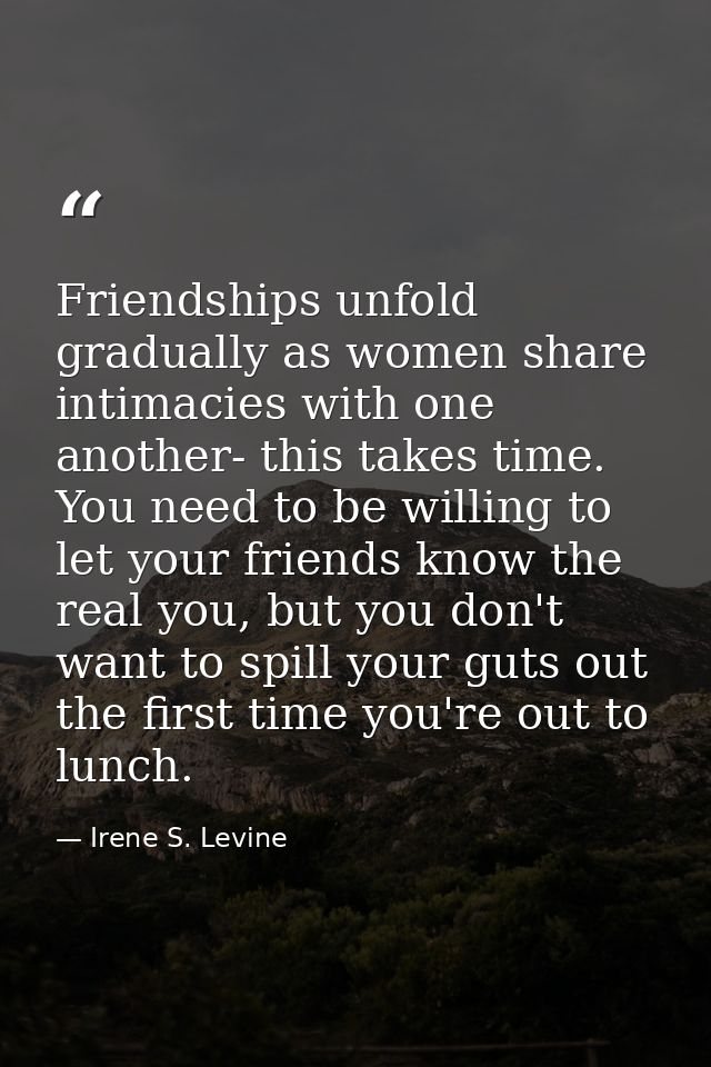Friendships unfold gradually as women share intimacies with one another- this takes time. You need to be willing to let  — Irene S. Levine