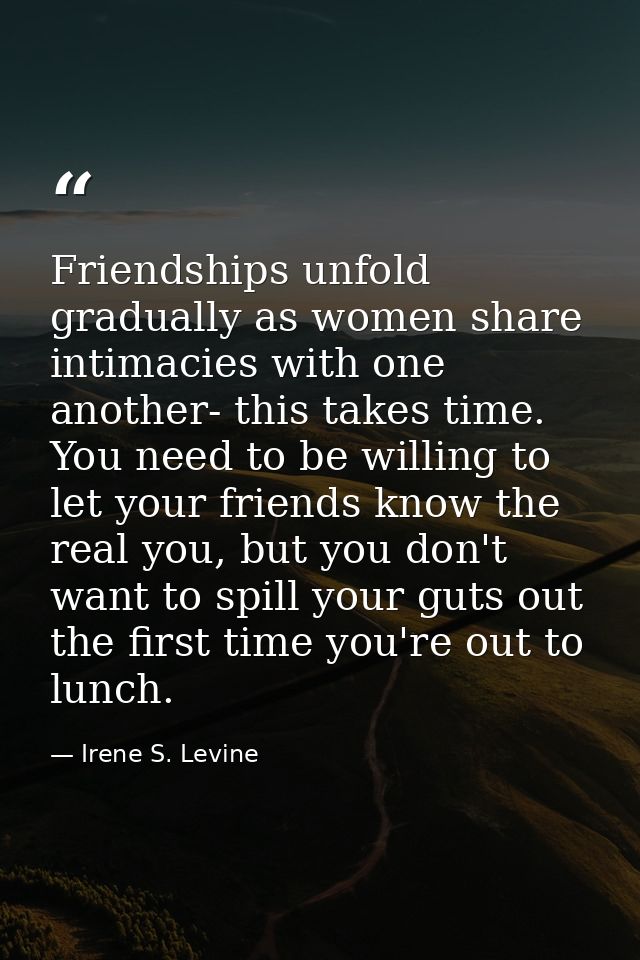 Friendships unfold gradually as women share intimacies with one another- this takes time. You need to be willing to let  — Irene S. Levine