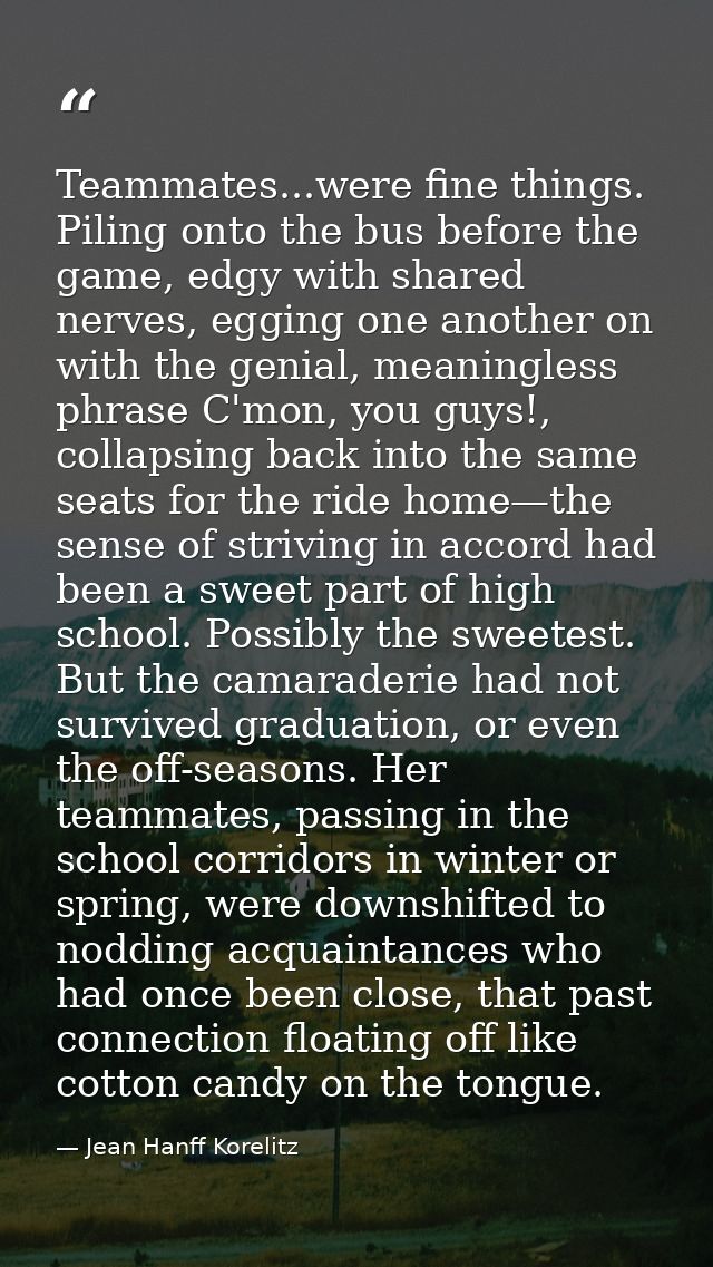Teammates...were fine things. Piling onto the bus before the game, edgy with shared nerves, egging one another on with t — Jean Hanff Korelitz