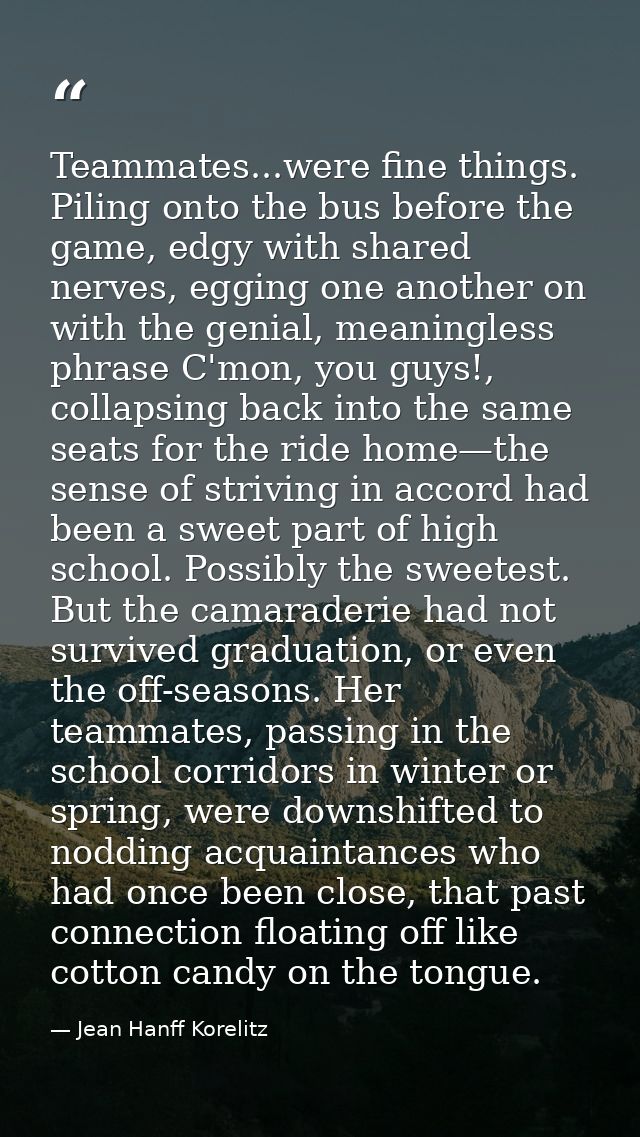 Teammates...were fine things. Piling onto the bus before the game, edgy with shared nerves, egging one another on with t — Jean Hanff Korelitz