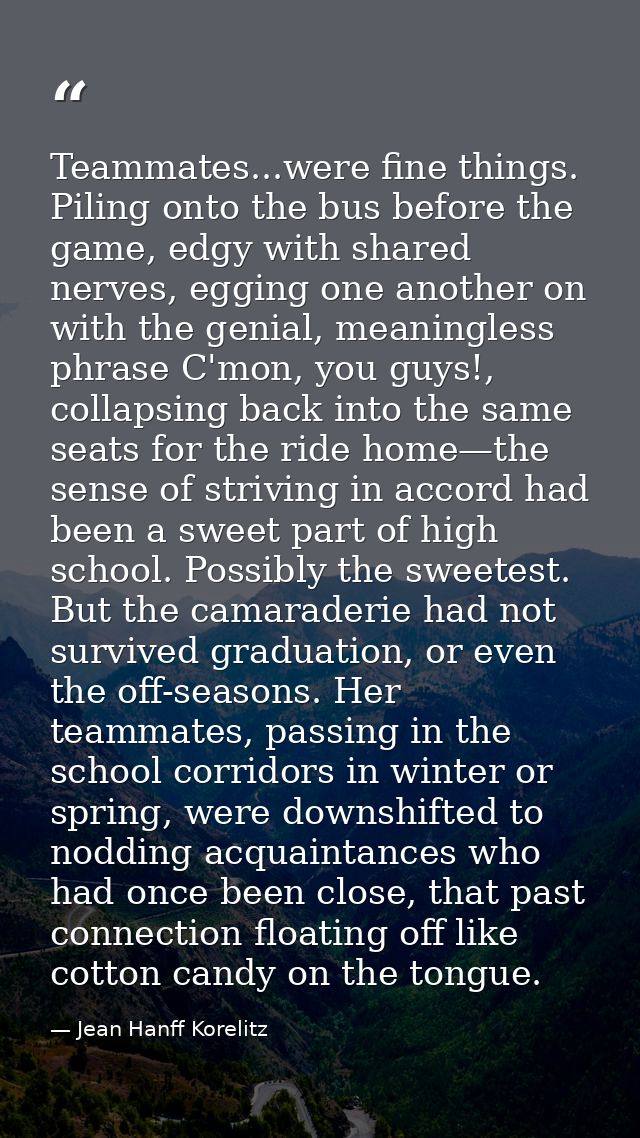 Teammates...were fine things. Piling onto the bus before the game, edgy with shared nerves, egging one another on with t — Jean Hanff Korelitz